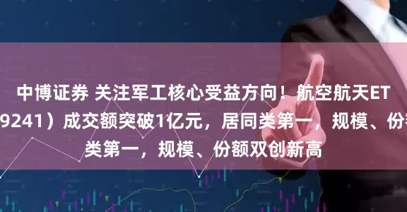 中博证券 关注军工核心受益方向！航空航天ETF天弘（159241）成交额突破1亿元，居同类第一，规模、份额双创新高
