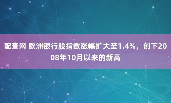 配查网 欧洲银行股指数涨幅扩大至1.4%，创下2008年10月以来的新高