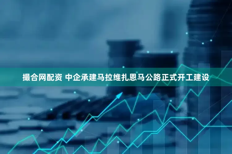 撮合网配资 中企承建马拉维扎恩马公路正式开工建设