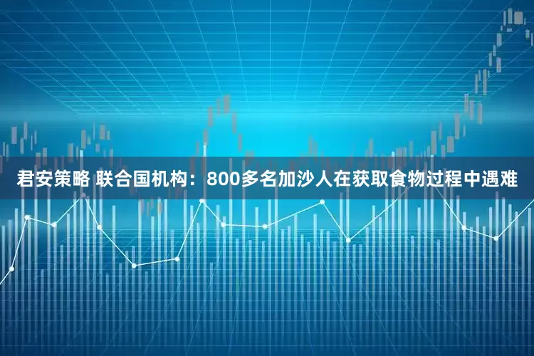 君安策略 联合国机构：800多名加沙人在获取食物过程中遇难