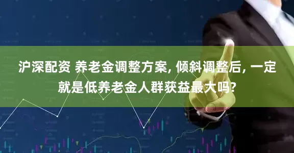 沪深配资 养老金调整方案, 倾斜调整后, 一定就是低养老金人群获益最大吗?