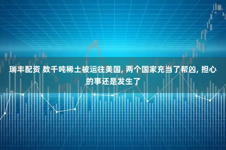 瑞丰配资 数千吨稀土被运往美国, 两个国家充当了帮凶, 担心的事还是发生了