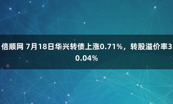 倍顺网 7月18日华兴转债上涨0.71%，转股溢价率30.04%
