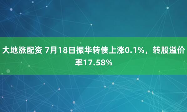 大地涨配资 7月18日振华转债上涨0.1%，转股溢价率17.58%