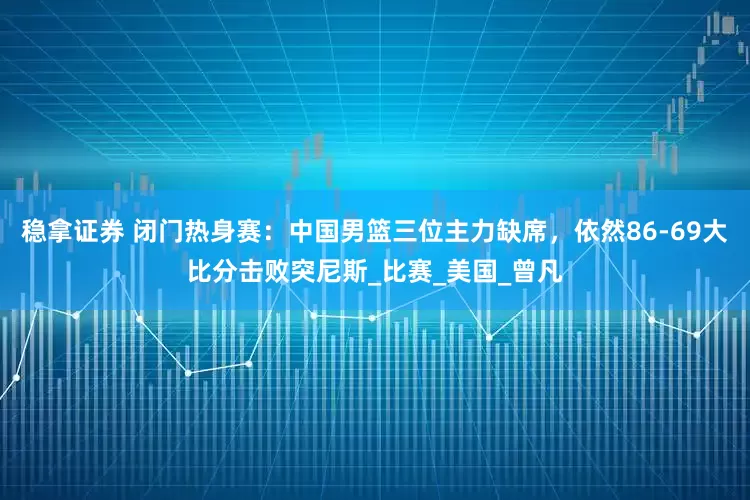 稳拿证券 闭门热身赛：中国男篮三位主力缺席，依然86-69大比分击败突尼斯_比赛_美国_曾凡