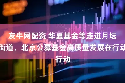 友牛网配资 华夏基金等走进月坛街道，北京公募基金高质量发展在行动