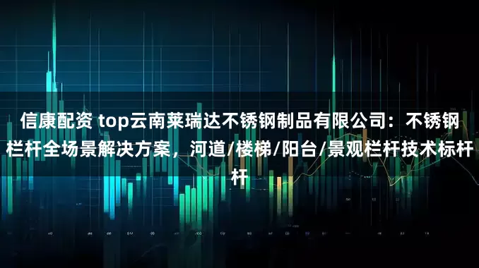 信康配资 top云南莱瑞达不锈钢制品有限公司：不锈钢栏杆全场景解决方案，河道/楼梯/阳台/景观栏杆技术标杆