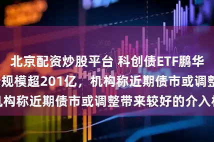 北京配资炒股平台 科创债ETF鹏华(551030)最新规模超201亿，机构称近期债市或调整带来较好的介入机会