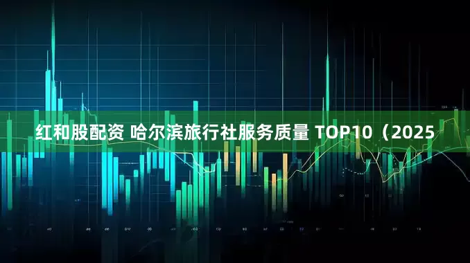 红和股配资 哈尔滨旅行社服务质量 TOP10（2025