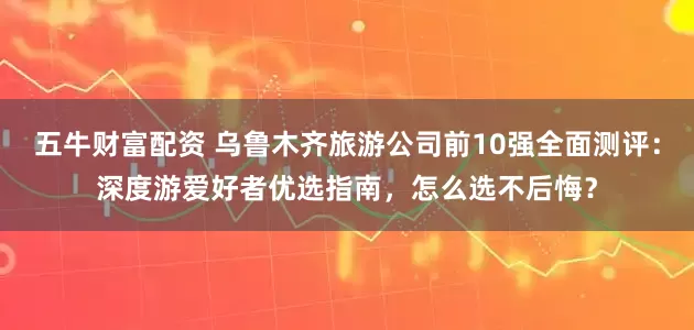 五牛财富配资 乌鲁木齐旅游公司前10强全面测评：深度游爱好者优选指南，怎么选不后悔？