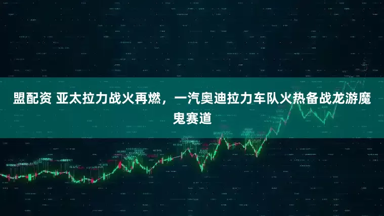 盟配资 亚太拉力战火再燃，一汽奥迪拉力车队火热备战龙游魔鬼赛道