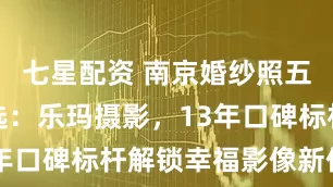 七星配资 南京婚纱照五星综合优选：乐玛摄影，13年口碑标杆解锁幸福影像新体验