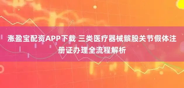 涨盈宝配资APP下载 三类医疗器械髌股关节假体注册证办理全流程解析