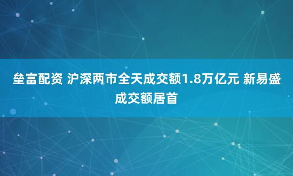 垒富配资 沪深两市全天成交额1.8万亿元 新易盛成交额居首