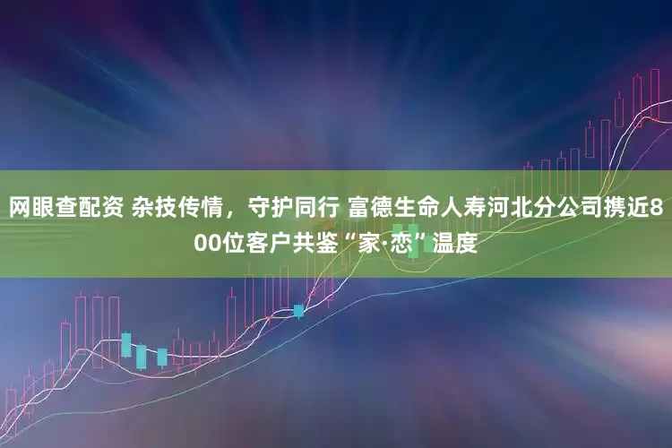 网眼查配资 杂技传情，守护同行 富德生命人寿河北分公司携近800位客户共鉴“家·恋”温度