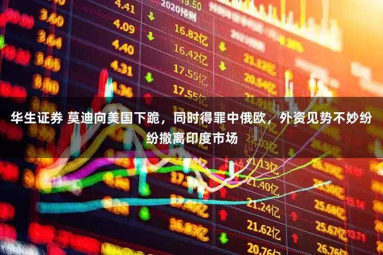 华生证券 莫迪向美国下跪，同时得罪中俄欧，外资见势不妙纷纷撤离印度市场