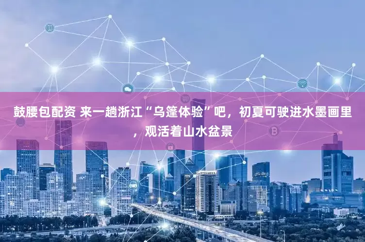 鼓腰包配资 来一趟浙江“乌篷体验”吧，初夏可驶进水墨画里，观活着山水盆景